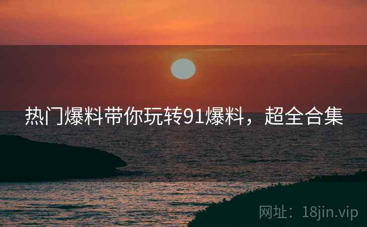 热门爆料带你玩转91爆料，超全合集