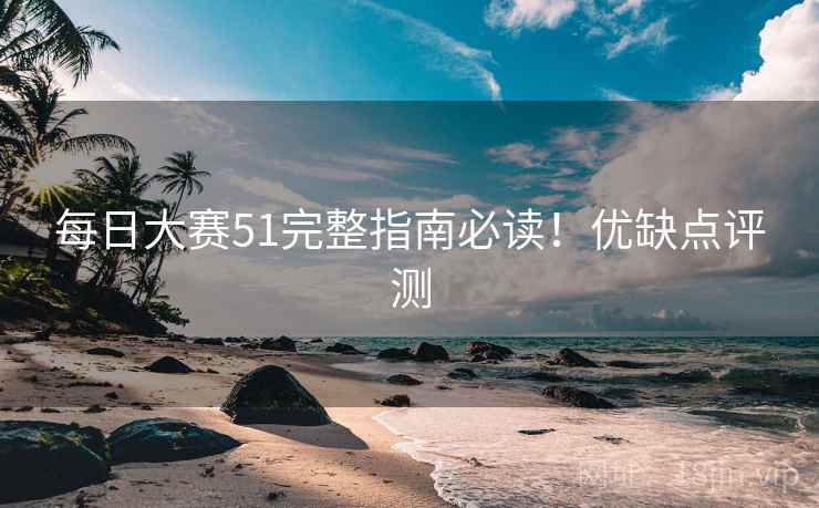 每日大赛51完整指南必读！优缺点评测