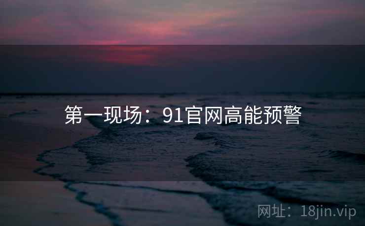 第一现场：91官网高能预警