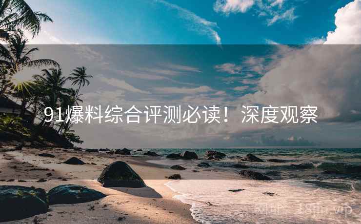 91爆料综合评测必读！深度观察