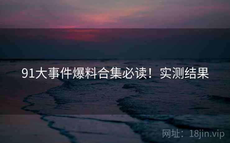 91大事件爆料合集必读！实测结果