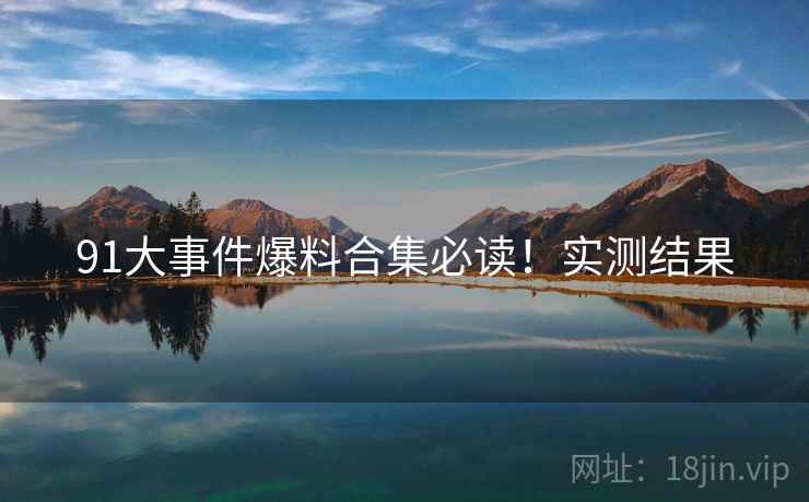 91大事件爆料合集必读！实测结果