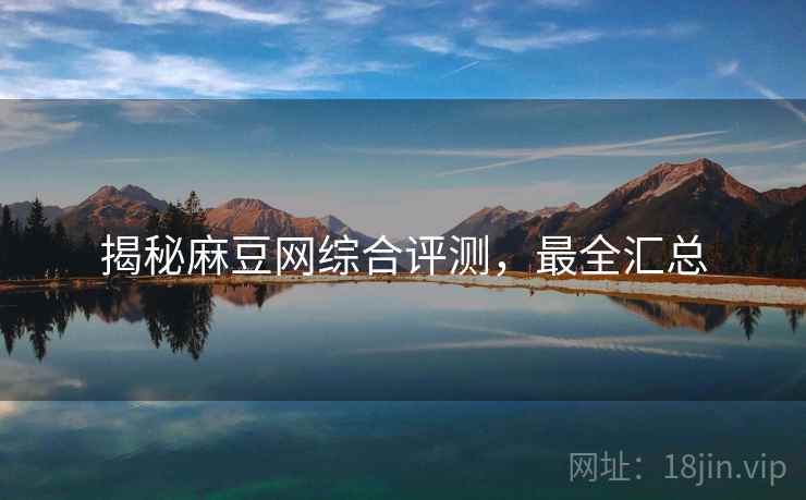 揭秘麻豆网综合评测，最全汇总
