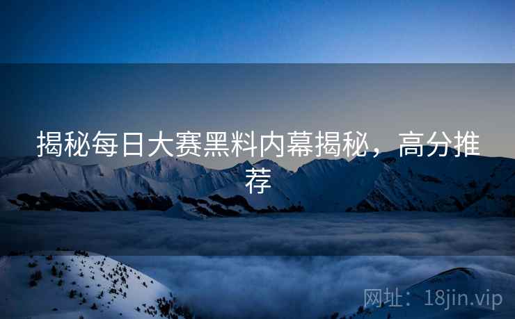 揭秘每日大赛黑料内幕揭秘，高分推荐