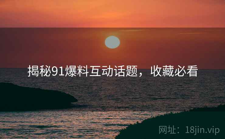 揭秘91爆料互动话题，收藏必看