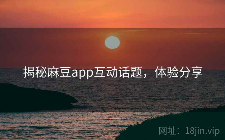 揭秘麻豆app互动话题，体验分享