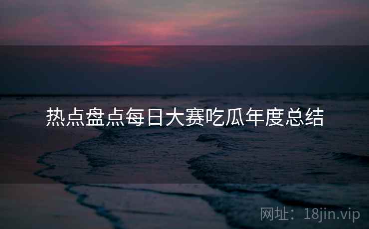 热点盘点每日大赛吃瓜年度总结