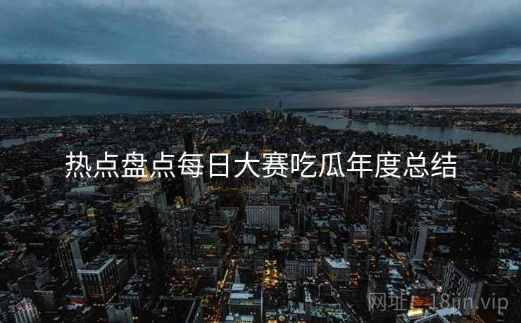 热点盘点每日大赛吃瓜年度总结