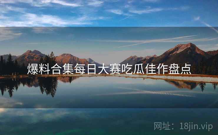 爆料合集每日大赛吃瓜佳作盘点