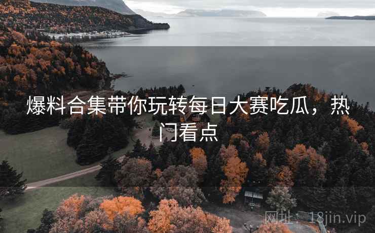 爆料合集带你玩转每日大赛吃瓜，热门看点