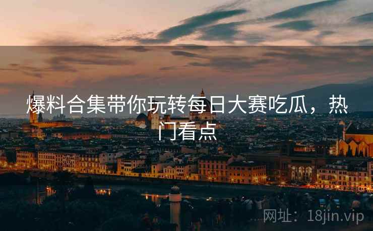 爆料合集带你玩转每日大赛吃瓜，热门看点
