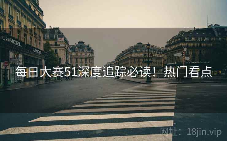 每日大赛51深度追踪必读！热门看点