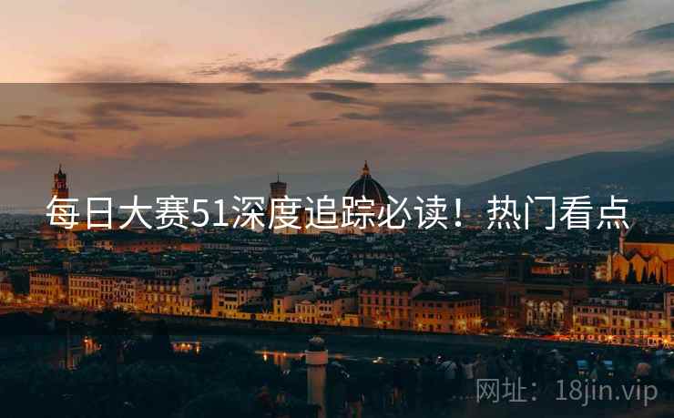 每日大赛51深度追踪必读！热门看点