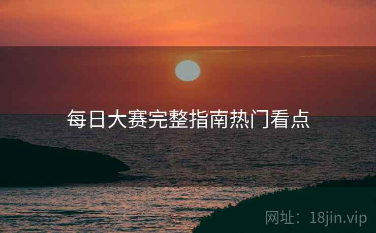 每日大赛完整指南热门看点