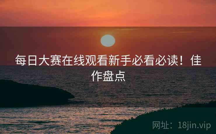 每日大赛在线观看新手必看必读！佳作盘点