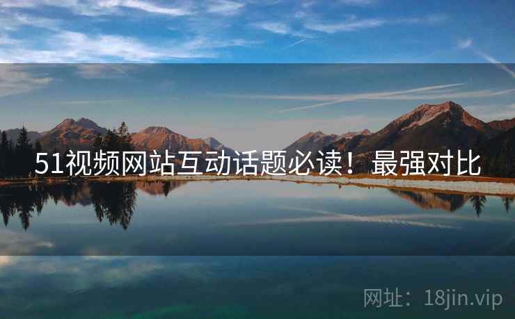 51视频网站互动话题必读！最强对比